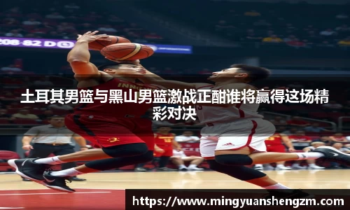 土耳其男篮与黑山男篮激战正酣谁将赢得这场精彩对决